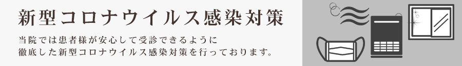 新型コロナウイルス感染対策 当院では患者さまが安心して受信できるように徹底した新型コロナウイルス感染対策を行っています。